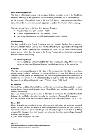14 | P a g e
International Diploma in Computing/Business Management
Computer platforms /combined assessment
Page 14 of 45
Read only memory (ROM)
The data or information needed by a computer for basic operation saved in the Read Only
Memory. It belongs to the type of non-volatile memory, will not be lost in a power failure.
All the necessary information is saved in the Read Only Memory by the manufacturer of the
computers and in modern computers it is possible to update this Memory when necessary.
There are several forms in the Read Only Memory. They are
 Programmable Read Only Memory - PROM
 Erasable Programmable Read Only Memory - EPROM
 Electrically Erasable Programmable Read Only Memory – EEPROM
Cache memory
The data needed for the Central Processing Unit goes through Random Access Memory.
However, Random Access Memory does not have the ability to supply data in the required
speed of the Central Processing Unit. The reason for this is that the speed of the Random
Access Memory is less than the speed of the Central Processing Unit. Cache Memory is used
to overcome this shortcoming.
2) Secondary Storage
Secondary Storage Units are used to store data steadily and safely. Many secondary
storage units are used to store data and given below are some of the main units.
Hard Disk
The most commonly used device to store data in the computer is the hard disk. In hard disks,
data are stored in platters and there can be several platters in a hard disk. All these platters
are fixed on one spindle. All these platters are rotated together in the same speed while a
read / write head is fixed in each platter separately to read and write. Hard disk records data
by magnetizing. A Normal Hard disk rotates 7200 per minute (7200 Rpm).
CD and DVD
Compact Disks and Digital Versatile Disks are the most commonly used devices today to store
data and move them around. However, these CDs and DVDs were mainly created for the fields
of music and cinema.
Later on, it was started to use these disks to store data in computers. We cannot differentiate
between CDs and DVDs externally. Normally, the capacity of a Compact Disk ranges was
650 MB – 900 MB. While the capacity of a Digital Versatile Disk ranges from 4.7 GB to 17 GB.
Floppy Disk
Floppy disks which are read and written using magnetic technology are becoming outdated
today. The data are read and written at a very low speed in floppy disks and their capacity is
very small compared to other data storage units. One advantage of floppy disks is that they
are portable. However, since their capacity is small, using them to move the large files used
today are inconvenient
e.g.: 3.5 inches floppy disk = 1.44Mb
 