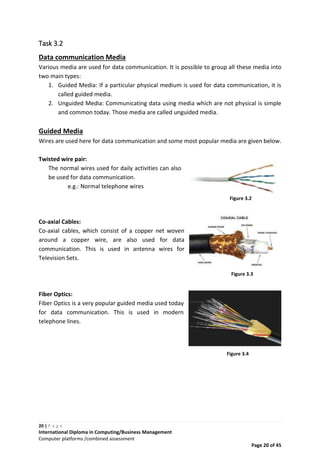 20 | P a g e
International Diploma in Computing/Business Management
Computer platforms /combined assessment
Page 20 of 45
Task 3.2
Data communication Media
Various media are used for data communication. It is possible to group all these media into
two main types:
1. Guided Media: If a particular physical medium is used for data communication, it is
called guided media.
2. Unguided Media: Communicating data using media which are not physical is simple
and common today. Those media are called unguided media.
Guided Media
Wires are used here for data communication and some most popular media are given below.
Twisted wire pair:
The normal wires used for daily activities can also
be used for data communication.
e.g.: Normal telephone wires
Co-axial Cables:
Co-axial cables, which consist of a copper net woven
around a copper wire, are also used for data
communication. This is used in antenna wires for
Television Sets.
Fiber Optics:
Fiber Optics is a very popular guided media used today
for data communication. This is used in modern
telephone lines.
Figure 3.2
Figure 3.3
Figure 3.4
 