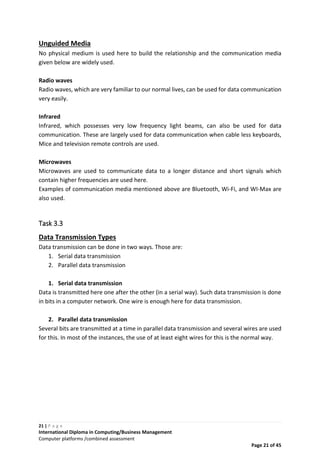 21 | P a g e
International Diploma in Computing/Business Management
Computer platforms /combined assessment
Page 21 of 45
Unguided Media
No physical medium is used here to build the relationship and the communication media
given below are widely used.
Radio waves
Radio waves, which are very familiar to our normal lives, can be used for data communication
very easily.
Infrared
Infrared, which possesses very low frequency light beams, can also be used for data
communication. These are largely used for data communication when cable less keyboards,
Mice and television remote controls are used.
Microwaves
Microwaves are used to communicate data to a longer distance and short signals which
contain higher frequencies are used here.
Examples of communication media mentioned above are Bluetooth, Wi-Fi, and WI-Max are
also used.
Task 3.3
Data Transmission Types
Data transmission can be done in two ways. Those are:
1. Serial data transmission
2. Parallel data transmission
1. Serial data transmission
Data is transmitted here one after the other (in a serial way). Such data transmission is done
in bits in a computer network. One wire is enough here for data transmission.
2. Parallel data transmission
Several bits are transmitted at a time in parallel data transmission and several wires are used
for this. In most of the instances, the use of at least eight wires for this is the normal way.
 