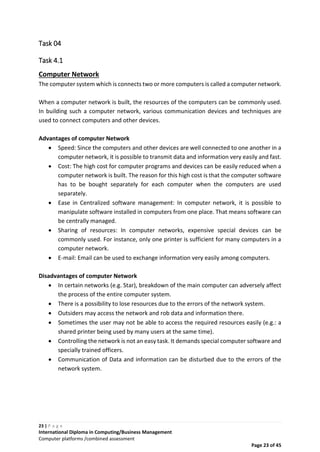 23 | P a g e
International Diploma in Computing/Business Management
Computer platforms /combined assessment
Page 23 of 45
Task 04
Task 4.1
Computer Network
The computer system which is connects two or more computers is called a computer network.
When a computer network is built, the resources of the computers can be commonly used.
In building such a computer network, various communication devices and techniques are
used to connect computers and other devices.
Advantages of computer Network
 Speed: Since the computers and other devices are well connected to one another in a
computer network, it is possible to transmit data and information very easily and fast.
 Cost: The high cost for computer programs and devices can be easily reduced when a
computer network is built. The reason for this high cost is that the computer software
has to be bought separately for each computer when the computers are used
separately.
 Ease in Centralized software management: In computer network, it is possible to
manipulate software installed in computers from one place. That means software can
be centrally managed.
 Sharing of resources: In computer networks, expensive special devices can be
commonly used. For instance, only one printer is sufficient for many computers in a
computer network.
 E-mail: Email can be used to exchange information very easily among computers.
Disadvantages of computer Network
 In certain networks (e.g. Star), breakdown of the main computer can adversely affect
the process of the entire computer system.
 There is a possibility to lose resources due to the errors of the network system.
 Outsiders may access the network and rob data and information there.
 Sometimes the user may not be able to access the required resources easily (e.g.: a
shared printer being used by many users at the same time).
 Controlling the network is not an easy task. It demands special computer software and
specially trained officers.
 Communication of Data and information can be disturbed due to the errors of the
network system.
 
