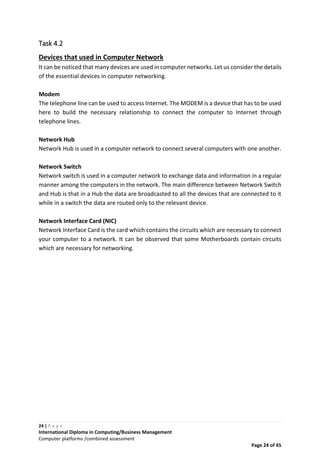 24 | P a g e
International Diploma in Computing/Business Management
Computer platforms /combined assessment
Page 24 of 45
Task 4.2
Devices that used in Computer Network
It can be noticed that many devices are used in computer networks. Let us consider the details
of the essential devices in computer networking.
Modem
The telephone line can be used to access Internet. The MODEM is a device that has to be used
here to build the necessary relationship to connect the computer to Internet through
telephone lines.
Network Hub
Network Hub is used in a computer network to connect several computers with one another.
Network Switch
Network switch is used in a computer network to exchange data and information in a regular
manner among the computers in the network. The main difference between Network Switch
and Hub is that in a Hub the data are broadcasted to all the devices that are connected to it
while in a switch the data are routed only to the relevant device.
Network Interface Card (NIC)
Network Interface Card is the card which contains the circuits which are necessary to connect
your computer to a network. It can be observed that some Motherboards contain circuits
which are necessary for networking.
 