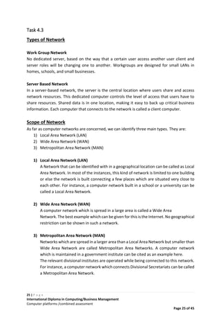 25 | P a g e
International Diploma in Computing/Business Management
Computer platforms /combined assessment
Page 25 of 45
Task 4.3
Types of Network
Work Group Network
No dedicated server, based on the way that a certain user access another user client and
server roles will be changing one to another. Workgroups are designed for small LANs in
homes, schools, and small businesses.
Server Based Network
In a server-based network, the server is the central location where users share and access
network resources. This dedicated computer controls the level of access that users have to
share resources. Shared data is in one location, making it easy to back up critical business
information. Each computer that connects to the network is called a client computer.
Scope of Network
As far as computer networks are concerned, we can identify three main types. They are:
1) Local Area Network (LAN)
2) Wide Area Network (WAN)
3) Metropolitan Area Network (MAN)
1) Local Area Network (LAN)
A Network that can be identified with in a geographical location can be called as Local
Area Network. In most of the instances, this kind of network is limited to one building
or else the network is built connecting a few places which are situated very close to
each other. For instance, a computer network built in a school or a university can be
called a Local Area Network.
2) Wide Area Network (WAN)
A computer network which is spread in a large area is called a Wide Area
Network. The best example which can be given for this is the Internet. No geographical
restriction can be shown in such a network.
3) Metropolitan Area Network (MAN)
Networks which are spread in a larger area than a Local Area Network but smaller than
Wide Area Network are called Metropolitan Area Networks. A computer network
which is maintained in a government institute can be cited as an example here.
The relevant divisional institutes are operated while being connected to this network.
For instance, a computer network which connects Divisional Secretariats can be called
a Metropolitan Area Network.
 