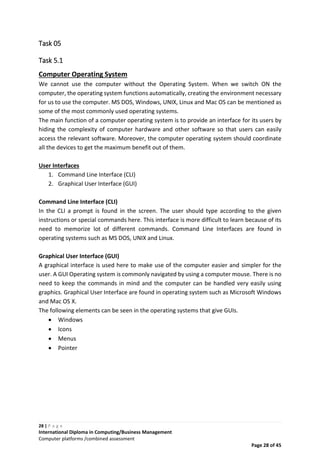 28 | P a g e
International Diploma in Computing/Business Management
Computer platforms /combined assessment
Page 28 of 45
Task 05
Task 5.1
Computer Operating System
We cannot use the computer without the Operating System. When we switch ON the
computer, the operating system functions automatically, creating the environment necessary
for us to use the computer. MS DOS, Windows, UNIX, Linux and Mac OS can be mentioned as
some of the most commonly used operating systems.
The main function of a computer operating system is to provide an interface for its users by
hiding the complexity of computer hardware and other software so that users can easily
access the relevant software. Moreover, the computer operating system should coordinate
all the devices to get the maximum benefit out of them.
User Interfaces
1. Command Line Interface (CLI)
2. Graphical User Interface (GUI)
Command Line Interface (CLI)
In the CLI a prompt is found in the screen. The user should type according to the given
instructions or special commands here. This interface is more difficult to learn because of its
need to memorize lot of different commands. Command Line Interfaces are found in
operating systems such as MS DOS, UNIX and Linux.
Graphical User Interface (GUI)
A graphical interface is used here to make use of the computer easier and simpler for the
user. A GUI Operating system is commonly navigated by using a computer mouse. There is no
need to keep the commands in mind and the computer can be handled very easily using
graphics. Graphical User Interface are found in operating system such as Microsoft Windows
and Mac OS X.
The following elements can be seen in the operating systems that give GUIs.
 Windows
 Icons
 Menus
 Pointer
 