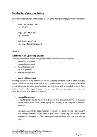 29 | P a g e
International Diploma in Computing/Business Management
Computer platforms /combined assessment
Page 29 of 45
Classification of operating System
Based on number of users and numbers of task, computer operating system can be classified
as:
 Single User – Single Task
e.g.: MS-DOS
 Single User – Multi Task
e.g.: Windows
 Multi User – Multi Task
e.g.: Server Operating systems
Task 5.2
Functions of an Operating System
The basic functions of an operating system can be divided into five categories:
1) Memory Management
2) Process Management
3) Device Management
4) File Management
5) Security Management
1) Memory Management
Providing allocations in the memory for various tasks too is another function of an operating
system. Computer memory is managed in an organized manner by the operating system when
several processes are done simultaneously so that there will be no clash among them.
Another function of an operating system is to release the memory to perform a new task
when the previous task is totally completed.
2) Process Management
Computer programs are the set of instructions that programmers write in language
for the computers to follow. When a program is running in the computer it is called a
"process".
Process management is a basic function of modern operating systems. However, only
one process operates at one time in the Central Processing Unit when several
processes are in operation. The processes are activated one at a time in a selected
order.
 