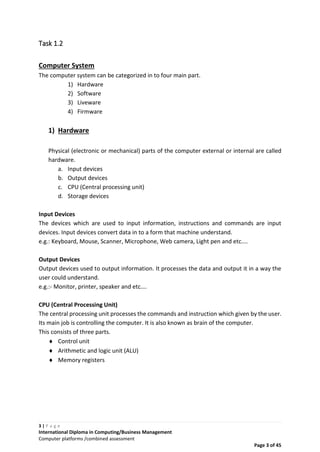 3 | P a g e
International Diploma in Computing/Business Management
Computer platforms /combined assessment
Page 3 of 45
Task 1.2
Computer System
The computer system can be categorized in to four main part.
1) Hardware
2) Software
3) Liveware
4) Firmware
1) Hardware
Physical (electronic or mechanical) parts of the computer external or internal are called
hardware.
a. Input devices
b. Output devices
c. CPU (Central processing unit)
d. Storage devices
Input Devices
The devices which are used to input information, instructions and commands are input
devices. Input devices convert data in to a form that machine understand.
e.g.: Keyboard, Mouse, Scanner, Microphone, Web camera, Light pen and etc....
Output Devices
Output devices used to output information. It processes the data and output it in a way the
user could understand.
e.g.:- Monitor, printer, speaker and etc….
CPU (Central Processing Unit)
The central processing unit processes the commands and instruction which given by the user.
Its main job is controlling the computer. It is also known as brain of the computer.
This consists of three parts.
 Control unit
 Arithmetic and logic unit (ALU)
 Memory registers
 