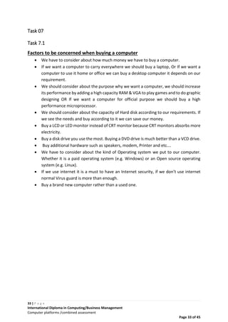 33 | P a g e
International Diploma in Computing/Business Management
Computer platforms /combined assessment
Page 33 of 45
Task 07
Task 7.1
Factors to be concerned when buying a computer
 We have to consider about how much money we have to buy a computer.
 If we want a computer to carry everywhere we should buy a laptop, Or If we want a
computer to use it home or office we can buy a desktop computer it depends on our
requirement.
 We should consider about the purpose why we want a computer, we should increase
its performance by adding a high capacity RAM & VGA to play games and to do graphic
designing OR If we want a computer for official purpose we should buy a high
performance microprocessor.
 We should consider about the capacity of Hard disk according to our requirements. If
we see the needs and buy according to it we can save our money.
 Buy a LCD or LED monitor instead of CRT monitor because CRT monitors absorbs more
electricity.
 Buy a disk drive you use the most. Buying a DVD drive is much better than a VCD drive.
 Buy additional hardware such as speakers, modem, Printer and etc….
 We have to consider about the kind of Operating system we put to our computer.
Whether it is a paid operating system (e.g. Windows) or an Open source operating
system (e.g. Linux).
 If we use internet it is a must to have an Internet security, if we don’t use internet
normal Virus guard is more than enough.
 Buy a brand new computer rather than a used one.
 