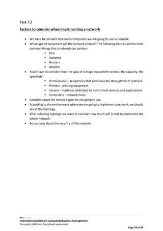 34 | P a g e
International Diploma in Computing/Business Management
Computer platforms /combined assessment
Page 34 of 45
Task 7.2
Factors to consider when implementing a network
 We have to consider how many computers we are going to use in network.
 What type of equipment will the network contain? The following devices are the most
common things that a network can contain:
 Hub
 Switches
 Routers
 Modem
 You'll have to consider here the type of storage equipment needed, the capacity, the
speed etc.
 IP telephones - telephones that communicate through the IP protocol.
 Printers - printing equipment.
 Servers - machines dedicated to host critical services and applications.
 Computers - network hosts.
 Consider about the network type we are going to use.
 According to the environment where we are going to implement a network, we should
select the topology.
 After selecting topology we want to consider how much will it cost to implement the
whole network.
 Be cautious about the security of the network.
 