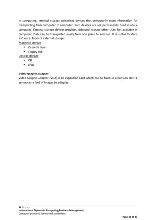36 | P a g e
International Diploma in Computing/Business Management
Computer platforms /combined assessment
Page 36 of 45
In computing, external storage comprises devices that temporarily store information for
transporting from computer to computer. Such devices are not permanently fixed inside a
computer. External storage devices provides additional storage other than that available in
computer. Data can be transported easily from one place to another. It is useful to store
software. Types of external storage:
Magnetic storage
 Cassette tape
 Floppy disk
Optical storage
 CD
 DVD
Video Graphic Adapter
Video Graphic Adapter (VGA) is an expansion Card which can be fixed in expansion slot. It
generates a feed of images to a display.
 