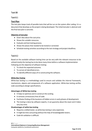 37 | P a g e
International Diploma in Computing/Business Management
Computer platforms /combined assessment
Page 37 of 45
Task 08
Task 8.1
Test Plan
The test plan keeps track of possible tests that will be run on the system after coding. It is a
document that develops as the project is being developed. The initial test plan is abstract and
the final test plan is concrete.
Objective of test plan
 Given idea about the cost price.
 Shows the suitable resources.
 Evaluate and test testing process.
 Shows the places that needed to be tested or corrected.
 Schedule testing activities according to the test strategy and project deadlines.
Task 8.2
Based on the available software testing time can be very with the relevant resources to be
utilized mostly the testing has to be done many times before a software implementation
Following are the objective of software testing:
1. To check the expected outcome.
2. To correct all identified errors.
3. To identify different ways of re-constructing the software.
White Box Testing
White-box testing is a methodology used to ensure and validate the internal framework,
mechanisms, objects and components of a software application. White-box testing verifies
code according to design specifications.
Advantages of White box testing
 It helps to optimize and re-construct the cording.
 It removes unnecessary lines of code.
 Facilitates finding of the locations of hidden errors in early phases of development.
 The testing is done by software experts, it can guaranty about the exact and it takes
very less time.
Disadvantages of white box testing
 Requires a skilled tester, so white box testing is very expensive.
 It might be time consuming without the help of knowledgeable testers.
 Code bit validation is difficult.
 