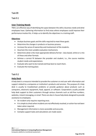 39 | P a g e
International Diploma in Computing/Business Management
Computer platforms /combined assessment
Page 39 of 45
Task 09
Task 9.1
User Training Needs
TNA is an effective way of identifying the space between the skills a business needs and what
employees have. Gathering information to find areas where employees could improve their
performance involve this. It helps us to identify the objectives in a training staff.
Objectives
 Analyze business goals and the skills required to meet these goals.
 Determine the changes in products or business process.
 Increase the sense of ownership and involvement of the students.
 Ascertain the most suitable evaluation mechanisms
 Determine what is the most appropriate delivery format - class based, online or a mix
of these and other formats
 Achieve a correct fit between the provider and student, i.e., the course matches
student needs and expectations
 Evaluate who want to be trained and how best to reach them.
 Evaluate the training place.
Task 9.2
Help Desk
A help desk is a resource intended to provide the customer or end user with information and
support related to a companies or institution's products and services. The purpose of a help
desk is usually to troubleshoot problems or provide guidance about products such as
computers, electronic equipment, food, apparel, or software. Corporations usually provide
help desk support to their customers through various channels such as toll-free numbers,
websites, instant messaging, or email. There are also in-house help desks designed to provide
assistance to employees.
 An incident only requires reporting once.
 It is simple to check when incidents are not effectively resolved, or action has not been
taken when required.
 Management information is more accessible and accurate.
 Complex support tasks and calculations are made easier.
 