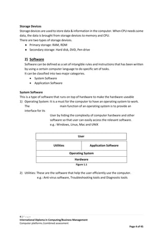 4 | P a g e
International Diploma in Computing/Business Management
Computer platforms /combined assessment
Page 4 of 45
Storage Devices
Storage devices are used to store data & information in the computer. When CPU needs some
data, the data is brought from storage devices to memory and CPU.
There are two types of storage devices.
 Primary storage: RAM, ROM
 Secondary storage: Hard disk, DVD, Pen drive
2) Software
Software can be defined as a set of intangible rules and instructions that has been written
by using a certain computer language to do specific set of tasks.
It can be classified into two major categories.
 System Software
 Application Software
System Software
This is a type of software that runs on top of hardware to make the hardware useable
1) Operating System: It is a must for the computer to have an operating system to work.
The main function of an operating system is to provide an
interface for its
User by hiding the complexity of computer hardware and other
software so that user can easily access the relevant software.
e.g.: Windows, Linux, Mac and UNIX
Utilities Application Software
Operating System
Hardware
Figure 1.1
2) Utilities: These are the software that help the user efficiently use the computer.
e.g.: Anti-virus software, Troubleshooting tools and Diagnostic tools
User
 