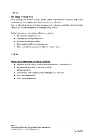 40 | P a g e
International Diploma in Computing/Business Management
Computer platforms /combined assessment
Page 40 of 45
Task 9.3
ICT based Training Plan
User trainings are common in most of the system implementation activities and it cost
additional amount of money with additional resources and time.
Prior to scheduling training activities, a requirement evaluation needs to be done to clearly
identify the potential need for the intended training activity.
Following are some reasons to scheduling the training:-
 To evaluate user performance.
 Intended system implementation.
 To get professionally qualified.
 To increase the efficiency and accuracy.
 To be secured and guaranteed under the relevant work.
Task 9.4
Objective of preparing a training schedule.
 The purpose of a training plane is to identify the work to be carried out.
 We can work according to the time schedule.
 We can save time.
 Can compare with exact outcome with the planned schedule.
 Make it easy to monitor.
 Make it easy to evaluate.
 