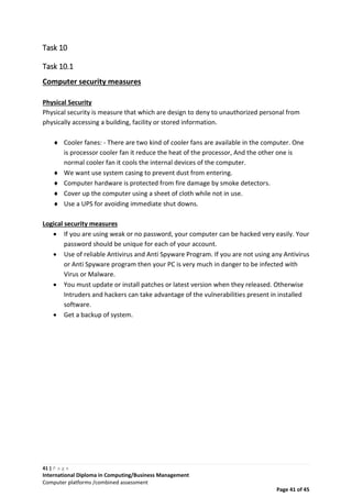 41 | P a g e
International Diploma in Computing/Business Management
Computer platforms /combined assessment
Page 41 of 45
Task 10
Task 10.1
Computer security measures
Physical Security
Physical security is measure that which are design to deny to unauthorized personal from
physically accessing a building, facility or stored information.
 Cooler fanes: - There are two kind of cooler fans are available in the computer. One
is processor cooler fan it reduce the heat of the processor, And the other one is
normal cooler fan it cools the internal devices of the computer.
 We want use system casing to prevent dust from entering.
 Computer hardware is protected from fire damage by smoke detectors.
 Cover up the computer using a sheet of cloth while not in use.
 Use a UPS for avoiding immediate shut downs.
Logical security measures
 If you are using weak or no password, your computer can be hacked very easily. Your
password should be unique for each of your account.
 Use of reliable Antivirus and Anti Spyware Program. If you are not using any Antivirus
or Anti Spyware program then your PC is very much in danger to be infected with
Virus or Malware.
 You must update or install patches or latest version when they released. Otherwise
Intruders and hackers can take advantage of the vulnerabilities present in installed
software.
 Get a backup of system.
 