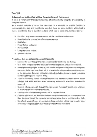42 | P a g e
International Diploma in Computing/Business Management
Computer platforms /combined assessment
Page 42 of 45
Task 10.2
Risks which can be identified within a Computer Network Environment
A risk is a vulnerability that could allow loss of confidentiality, integrity, or availability of
computer services.
As a network consists of more than one user, it is essential to provide facilities to
communicate in a safe and confidential way. But there are some incidents which lead to
expose confidential data to outsiders and also which lead to loose data, like listed below:-
 Outsiders may access the network and rob data and information there.
 Unauthorized access and use of computer systems.
 Disk failure
 Power failure and surges
 Physical theft
 Computer Virus Threats
 Spyware Threats
Precautions that can be taken to prevent those risks
 Monitor the user through the main server in order to identify file sharing.
 User name and password for each user will help to prevent unauthorized access.
 Power problems (surges, blackouts, and brown-outs) can cause physical damage to a
computer, inducing a hard disk crash or otherwise harming the electronic components
of the computer. Common mitigation methods include using surge suppressors and
uninterruptible power supplies (UPS).
 To aid in recovering from a security breach or hard disk failure, create a boot disk on
a floppy disk which will help when recovering a computer after such an event has
occurred.
 Connect other peripherals through the main server. Then easily can identify when any
of them are removed from the machine.
 Keep backups of the entire system to use in a system failure.
 Cryptographic tools are available that can encrypt data stored on a computer’s hard
disk. Use these tools if the computer contains sensitive data or is at high risk of theft.
 Use of anti-virus software on computers. Keep anti-virus software up-to-date. Many
anti-virus packages support automatic updates of virus definitions.
 