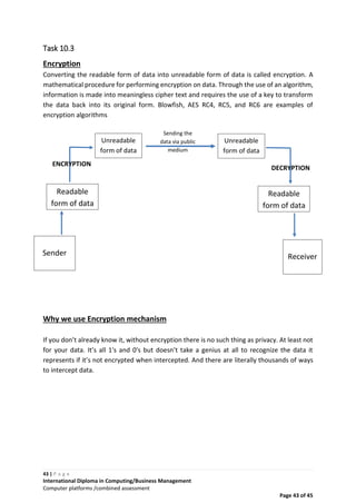 43 | P a g e
International Diploma in Computing/Business Management
Computer platforms /combined assessment
Page 43 of 45
Sending the
data via public
medium
Task 10.3
Encryption
Converting the readable form of data into unreadable form of data is called encryption. A
mathematical procedure for performing encryption on data. Through the use of an algorithm,
information is made into meaningless cipher text and requires the use of a key to transform
the data back into its original form. Blowfish, AES RC4, RC5, and RC6 are examples of
encryption algorithms
Why we use Encryption mechanism
If you don’t already know it, without encryption there is no such thing as privacy. At least not
for your data. It’s all 1′s and 0′s but doesn’t take a genius at all to recognize the data it
represents if it’s not encrypted when intercepted. And there are literally thousands of ways
to intercept data.
Sender
Readable
form of data
Unreadable
form of data
Unreadable
form of data
Readable
form of data
Receiver
ENCRYPTION
DECRYPTION
 