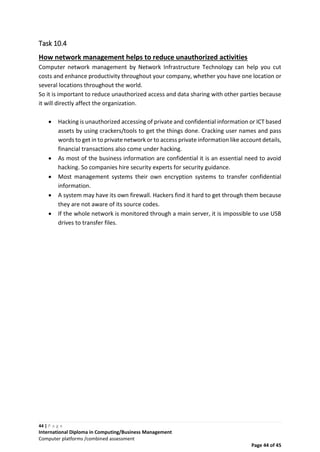 44 | P a g e
International Diploma in Computing/Business Management
Computer platforms /combined assessment
Page 44 of 45
Task 10.4
How network management helps to reduce unauthorized activities
Computer network management by Network Infrastructure Technology can help you cut
costs and enhance productivity throughout your company, whether you have one location or
several locations throughout the world.
So it is important to reduce unauthorized access and data sharing with other parties because
it will directly affect the organization.
 Hacking is unauthorized accessing of private and confidential information or ICT based
assets by using crackers/tools to get the things done. Cracking user names and pass
words to get in to private network or to access private information like account details,
financial transactions also come under hacking.
 As most of the business information are confidential it is an essential need to avoid
hacking. So companies hire security experts for security guidance.
 Most management systems their own encryption systems to transfer confidential
information.
 A system may have its own firewall. Hackers find it hard to get through them because
they are not aware of its source codes.
 If the whole network is monitored through a main server, it is impossible to use USB
drives to transfer files.
 