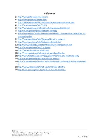 45 | P a g e
International Diploma in Computing/Business Management
Computer platforms /combined assessment
Page 45 of 45
Reference
1) http://www.differencebetween.com
2) http://www.pccomputernotes.com
3) http://www.helpmasterpro.com/home/why-help-desk-software.aspx
4) http://en.wikipedia.org/wiki/FLOPS
5) http://www.pccomputernotes.com/clockspeed/clockspeed.htm
6) http://en.wikipedia.org/wiki/Network_topology
7) http://management.atwork-network.com/2008/04/15/mintzberg%E2%80%99s-10-
managerial-roles/
8) http://en.wikipedia.org/wiki/Category:Network_analyzers
9) http://en.wikipedia.org/wiki/Network_administrator
10) http://www.webopedia.com/TERM/N/network_management.html
11) http://en.wikipedia.org/wiki/Encryption
12) http://www.ictcomputertraining.com/
13) http://freehelpdesk.org/help-desk-software-benefits.php
14) http://www.helpdesksaas.com/blog/column/benefits-of-a-local-help-desk/
15) http://en.wikipedia.org/wiki/Non-volatile_memory
16) http://en.wikipedia.org/w/index.php?search=access+latency&title=Special%3ASearc
h
17) http://www.wisegeek.org/what-is-data-transfer-rate.htm
18) http://www.cert.org/tech_tips/home_networks.html#III-A
 