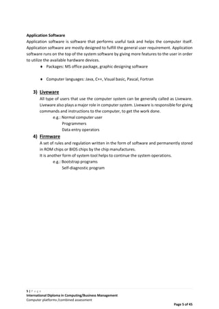 5 | P a g e
International Diploma in Computing/Business Management
Computer platforms /combined assessment
Page 5 of 45
Application Software
Application software is software that performs useful task and helps the computer itself.
Application software are mostly designed to fulfill the general user requirement. Application
software runs on the top of the system software by giving more features to the user in order
to utilize the available hardware devices.
 Packages: MS office package, graphic designing software
 Computer languages: Java, C++, Visual basic, Pascal, Fortran
3) Liveware
All type of users that use the computer system can be generally called as Liveware.
Liveware also plays a major role in computer system. Liveware is responsible for giving
commands and instructions to the computer, to get the work done.
e.g.: Normal computer user
Programmers
Data entry operators
4) Firmware
A set of rules and regulation written in the form of software and permanently stored
in ROM chips or BIOS chips by the chip manufactures.
It is another form of system tool helps to continue the system operations.
e.g.: Bootstrap programs
Self-diagnostic program
 