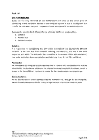 9 | P a g e
International Diploma in Computing/Business Management
Computer platforms /combined assessment
Page 9 of 45
Task 1.6
Bus Architectures
Buses can be easily identified on the motherboard and called as the center piece of
connecting all the peripheral devices to the computer system. A bus is a subsystem that
transfer data between computer components inside a computer or between computers.
Buses can be identified in 3 different forms, which do 3 different functionalities.
1. Data Bus
2. Address Bus
3. External data bus
Data Bus
It is responsible for transporting data only within the motherboard boundary to different
locations. A data bus has many different defining characteristics, but one of the most
important is its width. The width of a data bus refers to the number of bits (electrical wires)
that make up the bus. Common data bus widths include 1-, 4-, 8-, 16-, 32-, and 64-bit.
Address Bus
An address bus is a computer bus architecture used to transfer data between devices that are
identified by the hardware address of the physical memory (the physical address), which is
stored in the form of binary numbers to enable the data bus to access memory storage.
External data bus
All the external device will be connected to the mother board. Through the external ports,
external data buses responsible for transporting data from processor to external ports.
 