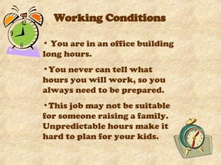 Working Conditions You are in an office building long hours.  You never can tell what hours you will work, so you always need to be prepared.  This job may not be suitable for someone raising a family. Unpredictable hours make it hard to plan for your kids.  