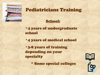 Pediatricians Training School: 4 years of undergraduate school 4 years of medical school 3-8 years of training depending on your specialty * Some special colleges  offer programs that last 6 years instead of 8.  