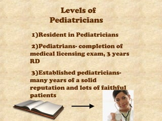 Levels of Pediatricians 1)Resident in Pediatricians  2)Pediatrians- completion of medical licensing exam, 3 years RD 3)Established pediatricians- many years of a solid reputation and lots of faithful patients 