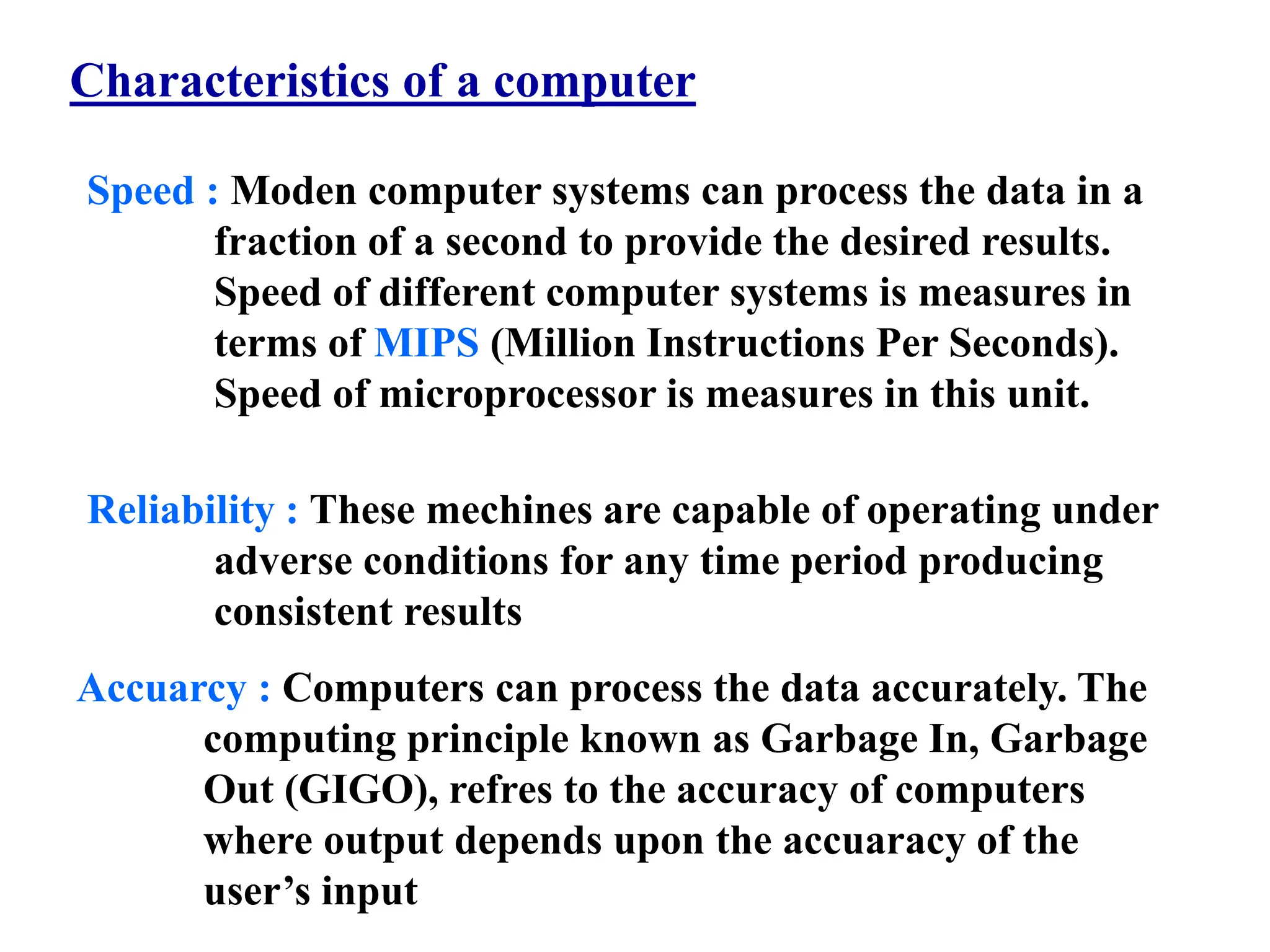 Characteristics of a computer
Speed : Moden computer systems can process the data in a
fraction of a second to provide the desired results.
Speed of different computer systems is measures in
terms of MIPS (Million Instructions Per Seconds).
Speed of microprocessor is measures in this unit.
Reliability : These mechines are capable of operating under
adverse conditions for any time period producing
consistent results
Accuarcy : Computers can process the data accurately. The
computing principle known as Garbage In, Garbage
Out (GIGO), refres to the accuracy of computers
where output depends upon the accuaracy of the
user’s input
 