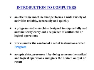 INTRODUCTION TO COMPUTERS
 an electronic machine that performs a wide variety of
activities reliably, accurately and quickly
 a programmable machine designed to sequentially and
automatically carry out a sequence of arithmetic or
logical operations
 works under the control of a set of instructions called
Program
 accepts data, processes it by doing some mathematical
and logical operations and gives the desired output or
result
 