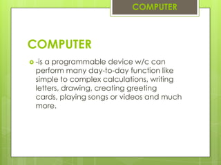 COMPUTER-is a programmable device w/c can perform many day-to-day function like simple to complex calculations, writing letters, drawing, creating greeting cards, playing songs or videos and much more.COMPUTER