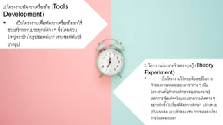 2.โครงงานพัฒนาเครื่องมือ (Tools
Development)
• เป็นโครงงานเพื่อพัฒนาเครื่องมือมาใช้
ช่วยสร้างงานประยุกต์ต่าง ๆ ซึ่งโดยส่วน
ใหญ่จะเป็นในรูปซอฟต์แวร์ เช่น ซอฟต์แวร์
วาดรูป
3. โครงงานประเภทจาลองทฤษฎี (Theory
Experiment)
• เป็นโครงงานใช้คอมพิวเตอร์ในการ
จาลองการทดลองของสาขาต่าง ๆ เป็น
โครงงานที่ผู้ทาต้องศึกษารวบรวมความรู้
หลักการ ข้อเท็จจริงและแนวความคิดต่าง ๆ
อย่างลึกซึ้งในเรื่องที่ต้องการศึกษา แล้วเสนอ
เป็นแนวคิด แบบจาลอง เช่น การทดลองเรื่อง
การไหลของเหลว
 