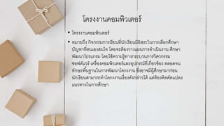 โครงงานคอมพิวเตอร์
• โครงงานคอมพิวเตอร์
• หมายถึง กิจกรรมการเรียนที่นักเรียนมีอิสระในการเลือกศึกษา
ปัญหาที่ตนเองสนใจ โดยจะต้องวางแผนการดาเนินงาน ศึกษา
พัฒนาโปรแกรม โดยใช้ความรู้ทางกระบวนการวิศวกรรม
ซอฟต์แวร์ เครื่องคอมพิวเตอร์และอุปกรณ์ที่เกี่ยวข้อง ตลอดจน
ทักษะพื้นฐานในการพัฒนาโครงงาน ซึ่งอาจมีผู้ศึกษามาก่อน
นักเรียนสามารถทาโครงงานเรื่องดังกล่าวได้ แต่ต้องคิดดัดแปลง
แนวทางในการศึกษา
 