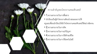 • 1.ความสามารถในการสื่อสาร
• นักเรียนเป็นผู้ทาโครงงานต้องนาเสนอผลงานให้
ครูและเพื่อนนักเรียนให้เข้าใจโครงงานคอมพิวเตอร์ได้อย่างชัดเจน
• 2.ความสามารถในการคิด
• 3.ความสามารถในการแก้ปัญหา
• 4.ความสามารถในการใช้ทักษะชีวิต
• 5.ความสามารถในการใช้เทคโนโลยี
ความสาคัญของโครงงานคอมพิวเตอร์
 