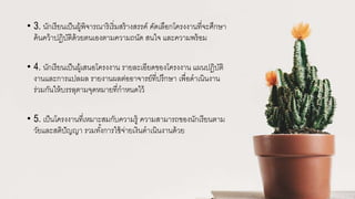 • 3. นักเรียนเป็นผู้พิจารณาริเริ่มสร้างสรรค์ คัดเลือกโครงงานที่จะศึกษา
ค้นคว้าปฏิบัติด้วยตนเองตามความถนัด สนใจ และความพร้อม
• 4. นักเรียนเป็นผู้เสนอโครงงาน รายละเอียดของโครงงาน แผนปฏิบัติ
งานและการแปลผล รายงานผลต่ออาจารย์ที่ปรึกษา เพื่อดาเนินงาน
ร่วมกันให้บรรลุตามจุดหมายที่กาหนดไว้
• 5. เป็นโครงงานที่เหมาะสมกับความรู้ ความสามารถของนักเรียนตาม
วัยและสติปัญญา รวมทั้งการใช้จ่ายเงินดาเนินงานด้วย
 