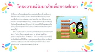โครงงานพัฒนาสื่อเพื่อการศึกษา
http://2.bp.blogspot.com/-IB19pWxBGes/VAhdBchpWwI/AAAAAAAAAnM/9yFC-jp51gM/s1600/221.jpg3
เป็นโครงงานที่ใช้คอมพิวเตอร์ในการผลิตสื่อเพื่อการศึกษา โดยการ
สร้างโปรแกรมบทเรียน หรือหน่วยการเรียน ซึ่งอาจจะต้องมีภาค
แบบฝึกหัด บททบทวน และคาถามคาตอบไว้พร้อม ผู้เรียนสามารถ
เรียนแบบรายบุคคลหรือรายกลุ่ม การสอนโดยใช้คอมพิวเตอร์ช่วยนี้
ถือว่าเครื่องคอมพิวเตอร์เป็นอุปกรณ์การสอน ไม่ใช่เป็นครูผู้สอน ซึ่ง
อาจเป็นการพัฒนาบทเรียนแบบออนไลน์ให้นักเรียนเข้ามาศึกษาด้วย
ตนเองก็ได้
โครงงานประเภทนี้สามารถพัฒนาขึ้นเพื่อใช้ประกอบการสอนในวิชา
ต่าง ๆ ไม่ว่าจะเป็นสาขาคอมพิวเตอร์ วิชาคณิตศาสตร์ วิชา
วิทยาศาสตร์ วิชาสังคม วิชาชีพอื่น ๆ ฯลฯ โดยนักเรียนอาจคัดเลือก
หัวข้อที่นักเรียนทั่วไปที่ทาความเข้าใจยาก มาเป็นหัวข้อในการพัฒนา
โปรแกรมบทเรียน ตัวอย่างเช่น โปรแกรมสอนวิธีการใช้งาน ระบบ
สุริยะจักรวาล โปรแกรมแบบทดสอบวิชาต่าง ๆ
 