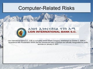 Computer-Related Risks Lion International Bank S.C. (LIB) is a privately owned Share Company, established on October 2, 2006 in accordance with Proclamation 84/94 and the commercial code of Ethiopia and officially inaugurated for public services on January 6, 2007. 