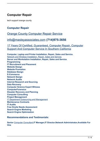 Computer Repair
tech support orange county


Computer Repair

Orange County Computer Repair Service

info@masleyassociates.com (714)975-3656
17 Years Of Certified, Guaranteed, Computer Repair, Computer
Support And Computer Service In Southern California
Computer, Laptop and Printer Installation, Repair, Sales and Service.
Network and Wireless Installation, Repair, Sales and Service.
Server and Workstation Installation, Repair, Sales and Service.
Programming
IT Recruitment and Placement
Website Design
Website Promotion
Database Design
E-Commerce
Network Design
Network Audits
Internet Research and Sourcing
Data Recovery
Computer Science Expert Witness
ComputerForensics
Disaster Recovery and Planning
Computer Consulting
Project Management
IT Department Outsourcing and Management
Maintenance Contracts
IT Audits
Free Onsite Needs Assessment
Search Engine Marketing
Search Engine Optimization

Recommendations and Testimonials:

Senior Computer Consultant,IT Manager,IT Director,Network Administrator,Available For
Hire




                                                                                  1/4
 