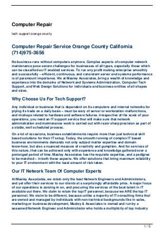 Computer Repair
tech support orange county



Computer Repair Service Orange County California
(714)975-3656
No business runs without computers anymore. Complex aspects of computer network
maintenance pose severe challenges for businesses of all types, especially those which
can be classified as IT enabled services. To run any profit making enterprise smoothly
and successfully – efficient, continuous, and consistent server and systems performance
is of paramount importance. We at Masley Associates, bring a wealth of knowledge and
experience into the domains of Network and Systems Administration, Computer Tech
Support, and Web Design Solutions for individuals and business entities of all shapes
and sizes.

Why Choose Us For Tech Support?
Any individual or business that is dependent on its computers and internal networks for
plying its trade on a daily basis – must be wary of server or workstation malfunctions,
and mishaps related to hardware and software failures. Irrespective of the scale of your
operations, you need an IT support service that will make sure that network
administration and maintenance work is carried out with razor sharp precision as part of
a stable, well scheduled process.

On a lot of occasions, business establishments require more than just technical skill
based solutions for their IT setup. Today, the smooth running of complex IT based
business environments demands not only subject matter expertise and domain
know-how, but also a nuanced measure of creativity and gumption. And for services of
this nature, that can be achieved only with experience and knowledge gathered over a
prolonged period of time. Masley Associates has the requisite expertise, and a pedigree
to be matched – in both these aspects. We offer solutions that bring maximum reliability
to your IT environment with the least amount of risk taken.

Our IT Network Team Of Computer Experts
At Masley Associates, we retain only the best Network Engineers and Administrators,
and yet offer their services to our clients at a surprisingly affordable price. A major focus
of our operations is zeroing in on, and procuring the services of the best talent in IT
available out there. We claim to retain the top IT personnel, because we ARE the top IT
personnel. We claim to be different, because unlike a majority of IT consulting firms that
are owned and managed by individuals with non-technical backgrounds like in sales,
marketing or business development, Masley & Associates is owned and run by a
seasoned Network Engineer and Administrator who holds a multiplicity of top industry




                                                                                       1/5
 