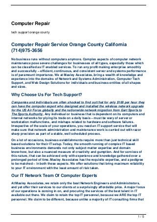Computer Repair
tech support orange county



Computer Repair Service Orange County California
(714)975-3656
No business runs without computers anymore. Complex aspects of computer network
maintenance pose severe challenges for businesses of all types, especially those which
can be classified as IT enabled services. To run any profit making enterprise smoothly
and successfully – efficient, continuous, and consistent server and systems performance
is of paramount importance. We at Masley Associates, bring a wealth of knowledge and
experience into the domains of Network and Systems Administration, Computer Tech
Support, and Web Design Solutions for individuals and business entities of all shapes
and sizes.

Why Choose Us For Tech Support?
Companies and individuals are often shocked to find out that for only $100 per hour they
can have the computer expert who designed and installed the wireless network upgrade
for the US Air Force globally and the nationwide network migration from Gart Sports to
The Sports Authority. Any individual or business that is dependent on its computers and
internal networks for plying its trade on a daily basis – must be wary of server or
workstation malfunctions, and mishaps related to hardware and software failures.
Irrespective of the scale of your operations, you need an IT support service that will
make sure that network administration and maintenance work is carried out with razor
sharp precision as part of a stable, well scheduled process.

On a lot of occasions, business establishments require more than just technical skill
based solutions for their IT setup. Today, the smooth running of complex IT based
business environments demands not only subject matter expertise and domain
know-how, but also a nuanced measure of creativity and gumption. And for services of
this nature, that can be achieved only with experience and knowledge gathered over a
prolonged period of time. Masley Associates has the requisite expertise, and a pedigree
to be matched – in both these aspects. We offer solutions that bring maximum reliability
to your IT environment with the least amount of risk taken.

Our IT Network Team Of Computer Experts
At Masley Associates, we retain only the best Network Engineers and Administrators,
and yet offer their services to our clients at a surprisingly affordable price. A major focus
of our operations is zeroing in on, and procuring the services of the best talent in IT
available out there. We claim to retain the top IT personnel, because we ARE the top IT
personnel. We claim to be different, because unlike a majority of IT consulting firms that




                                                                                       1/5
 