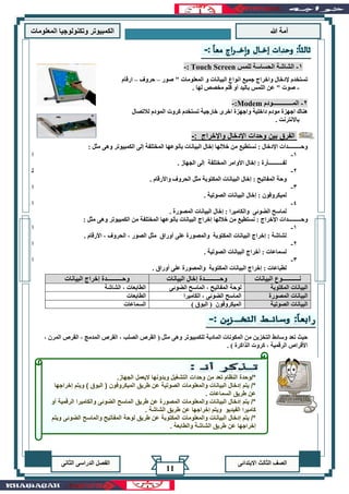 ‫هللا‬ ‫آمة‬‫المعلوما‬ ‫وتكنولوجيا‬ ‫الكمبيوتر‬‫ت‬
‫االبتدائى‬ ‫الثالث‬ ‫الصف‬‫الدراسى‬ ‫الفصل‬‫الثانى‬
11
‫صور‬ " ‫المعلومات‬ ‫و‬ ‫البيانات‬ ‫انواع‬ ‫جميع‬ ‫واخراج‬ ‫إلدخال‬ ‫تستخدم‬–‫حروف‬–‫ارقام‬
-. ‫لها‬ ‫مخصص‬ ‫قلم‬ ‫أو‬ ‫باليد‬ ‫اللمس‬ ‫عن‬ " ‫صوت‬
2-‫المـــــــــــــودم‬Modem:-
‫لالتصال‬ ‫المودم‬ ‫كروت‬ ‫تستخدم‬ ‫خارجية‬ ‫اخرى‬ ‫واجهزة‬ ‫داخلية‬ ‫مودم‬ ‫اجهزة‬ ‫هناك‬
. ‫باالنترنت‬
: ‫واإلخراج‬ ‫اإلدخال‬ ‫وحدات‬ ‫بين‬ ‫الفرق‬-
‫المختلفة‬ ‫بأنوعها‬ ‫البيانات‬ ‫إخال‬ ‫خاللها‬ ‫من‬ ‫نستطيع‬ : ‫اإلدخال‬ ‫وحـــــــــدات‬‫إلى‬: ‫مثل‬ ‫وهى‬ ‫الكمبيوتر‬
1-‫ا‬
‫األ‬ ‫إخال‬ : ‫لفــــــــــأرة‬. ‫الجهاز‬ ‫إلى‬ ‫المختلفة‬ ‫وامر‬
2-‫ل‬
. ‫واألرقام‬ ‫الحروف‬ ‫مثل‬ ‫المكتوبة‬ ‫البيانات‬ ‫إخال‬ : ‫المفاتيح‬ ‫وحة‬
3-‫ا‬
. ‫الصوتية‬ ‫البيانات‬ ‫إخال‬ : ‫لميكروفون‬
4-‫ا‬
. ‫المصورة‬ ‫البيانات‬ ‫إخال‬ : ‫والكاميرا‬ ‫الضوئى‬ ‫لماسح‬
‫وحـــــــــدات‬: ‫اإلخراج‬‫خاللها‬ ‫من‬ ‫نستطيع‬‫إخراج‬‫المختلفة‬ ‫بأنوعها‬ ‫البيانات‬‫من‬‫ا‬: ‫مثل‬ ‫وهى‬ ‫لكمبيوتر‬
1-‫ا‬
. ‫األرقام‬ ، ‫الحروف‬ ، ‫الصور‬ ‫مثل‬ ‫أوراق‬ ‫على‬ ‫والمصورة‬ ‫المكتوبة‬ ‫البيانات‬ ‫إخراج‬ : ‫لشاشة‬
2-‫ا‬
. ‫الصوتية‬ ‫البيانات‬ ‫أخراج‬ : ‫لسماعات‬
3-‫ا‬
. ‫أوراق‬ ‫على‬ ‫والمصورة‬ ‫المكتوبة‬ ‫البيانات‬ ‫إخراج‬ : ‫لطباعات‬
‫البيانات‬ ‫نـــــــــــوع‬‫البيانات‬ ‫إخال‬ ‫وحــــــــــدة‬‫وحــ‬‫البيانات‬ ‫إخراج‬ ‫ــــــــدة‬
‫المكتوبة‬ ‫البيانات‬‫الضوئى‬ ‫الماسح‬ ، ‫المفاتيح‬ ‫لوحة‬‫الشاشة‬ ، ‫الطابعات‬
‫المصورة‬ ‫البيانات‬‫الكاميرا‬ ، ‫الضوئى‬ ‫الماسح‬‫الطابعات‬
‫الصوتية‬ ‫البيانات‬) ‫البوق‬ ( ‫الميكروفون‬‫السماعات‬
‫وهى‬ ‫للكمبيوتر‬ ‫المادية‬ ‫المكونات‬ ‫من‬ ‫التخزين‬ ‫وسائط‬ ‫تعد‬ ‫حيث‬، ‫المرن‬ ‫القرص‬ ، ‫المدمج‬ ‫القرص‬ ، ‫الصلب‬ ‫القرص‬ ( ‫مثل‬
. ) ‫الذاكرة‬ ‫كروت‬ ، ‫الرقمية‬ ‫األقراص‬
/*‫الجهاز‬ ‫اليعمل‬ ‫وبدونها‬ ‫التشغيل‬ ‫وحدات‬ ‫من‬ ‫تعد‬ ‫النظام‬ ‫وحدة‬.
‫إخراجها‬ ‫ويتم‬ ) ‫البوق‬ ( ‫الميكروفون‬ ‫طريق‬ ‫عن‬ ‫الصوتية‬ ‫والمعلومات‬ ‫البيانات‬ ‫إدخال‬ ‫يتم‬ /*
. ‫السماعات‬ ‫طريق‬ ‫عن‬
‫وال‬ ‫الضوئى‬ ‫الماسح‬ ‫طريق‬ ‫عن‬ ‫المصورة‬ ‫والمعلومات‬ ‫البيانات‬ ‫إدخال‬ ‫يتم‬ /*‫أو‬ ‫الرقمية‬ ‫كاميرا‬
. ‫الشاشة‬ ‫طريق‬ ‫عن‬ ‫إخراجها‬ ‫ويتم‬ ‫الفيديو‬ ‫كاميرا‬
‫ويتم‬ ‫الضوئى‬ ‫والماسح‬ ‫المفاتيح‬ ‫لوحة‬ ‫طريق‬ ‫عن‬ ‫المكتوبة‬ ‫والمعلومات‬ ‫البيانات‬ ‫إدخال‬ ‫يتم‬ /*
. ‫والطابعة‬ ‫الشاشة‬ ‫طريق‬ ‫عن‬ ‫إخراجها‬
-: Touch Screen ‫للمس‬ ‫الحساسة‬ ‫الشاشة‬ -1
 