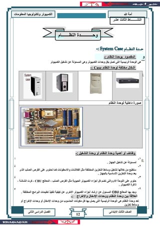 ‫هللا‬ ‫آمة‬‫المعلوما‬ ‫وتكنولوجيا‬ ‫الكمبيوتر‬‫ت‬
‫االبتدائى‬ ‫الثالث‬ ‫الصف‬‫الدراسى‬ ‫الفصل‬‫الثانى‬
12
: ‫النظام‬ ‫بوحدة‬ ‫المقصود‬-
‫الكمبيوتر‬ ‫تشغيل‬ ‫عن‬ ‫المسئولة‬ ‫وهى‬ ‫الكمبيوتر‬ ‫وحدات‬ ‫بكل‬ ‫تصل‬ ‫التى‬ ‫الرئيسية‬ ‫الوحدة‬ ‫هى‬
‫مختل‬ ‫أشكال‬‫النظام‬ ‫لوحدة‬ ‫فة‬Case:-
‫النظام‬ ‫لوحدة‬ ‫داخلية‬ ‫صورة‬
‫أهمية‬ ‫أو‬ ‫وظائف‬: ‫التشغيل‬ ‫وحدة‬ ‫أو‬ ‫النظام‬ ‫وحدة‬-
1-‫ا‬
. ‫الجهاز‬ ‫تشغيل‬ ‫عن‬ ‫لمسئولة‬
2-‫ت‬
‫الذى‬ ‫الصلب‬ ‫القرص‬ ‫على‬ ‫تحتوى‬ ‫كما‬ ‫واالسطونات‬ ‫الفالشات‬ ‫مثل‬ ‫المختلفة‬ ‫التخزين‬ ‫وسائط‬ ‫تشغيل‬ ‫خاللها‬ ‫من‬ ‫ستطيع‬
. ‫بالجهاز‬ ‫األساسية‬ ‫التخزين‬ ‫وحدة‬ ‫يعد‬
3-‫ت‬
‫تضم‬ ‫والتى‬ ‫االم‬ ‫اللوحة‬ ‫على‬ ‫حتوى‬‫الحيوية‬ ‫الكمبيوتر‬ ‫أجزاء‬ ‫كل‬‫المعالج‬ ، ‫الصلب‬ ‫القرص‬ ‫مثل‬CBU‫الشاشة‬ ‫كرت‬ ،،
. ‫الكمبيوتر‬ ‫ذاكرة‬
4-‫ي‬
‫المعالج‬ ‫بها‬ ‫وجد‬CBU‫عن‬ ‫المسئول‬‫أجزاء‬ ‫إرشاد‬‫المختلفة‬ ‫البرامج‬ ‫تعليمات‬ ‫تنفيذ‬ ‫كيفية‬ ‫عن‬ ‫االخرى‬ ‫الكمبيوتر‬.
: ‫واإلخراج‬ ‫اإلدخال‬ ‫ووحدات‬ ‫النظام‬ ‫وحدة‬ ‫بين‬ ‫العالقة‬-
‫النشــــــــاط‬‫الثالث‬‫عشر‬
‫النظـــــــام‬ ‫وحـــــــــــدة‬
‫أو‬ ‫اإلخراج‬ ‫وحدات‬ ‫أو‬ ‫اإلدخال‬ ‫وحدات‬ ‫من‬ ‫الحاسوب‬ ‫مكونات‬ ‫كل‬ ‫بها‬ ‫يصل‬ ‫التى‬ ‫الرتيسية‬ ‫الوحدة‬ ‫هى‬ ‫النظام‬ ‫وحدة‬ ‫تعد‬
‫تخزين‬ ‫وسائط‬
 