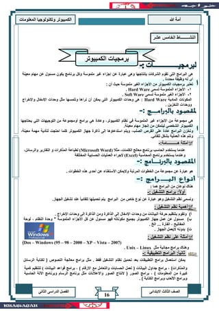‫هللا‬ ‫آمة‬‫المعلوما‬ ‫وتكنولوجيا‬ ‫الكمبيوتر‬‫ت‬
‫االبتدائى‬ ‫الثالث‬ ‫الصف‬‫الدراسى‬ ‫الفصل‬‫الثانى‬
16
‫معينة‬ ‫مهام‬ ‫عن‬ ‫مسئول‬ ‫يكون‬ ‫برنامج‬ ‫وكل‬ ‫ملموسة‬ ‫غير‬ ‫إجزاء‬ ‫عن‬ ‫عبارة‬ ‫وهى‬ ‫بإنتاجها‬ ‫الشركات‬ ‫تقوم‬ ‫التى‬ ‫البرامج‬ ‫هى‬
. ‫محددة‬ ‫وظيفة‬ ‫له‬ ‫اى‬
‫تعتب‬: ‫أن‬ ‫حيث‬ ‫ملموسة‬ ‫الغير‬ ‫األجزاء‬ ‫من‬ ‫الكمبيوتر‬ ‫برمجيات‬ ‫ر‬
1-‫تسمى‬ ‫الملموسة‬ ‫األجزاء‬Hard Ware.
2-‫تسمى‬ ‫ملموسة‬ ‫الغير‬ ‫األجزاء‬Soft Ware.
‫المادية‬ ‫المكونات‬Hard Ware‫واإلخراج‬ ‫اإلدخال‬ ‫وحدات‬ ‫مثل‬ ‫ونلمسها‬ ‫نراها‬ ‫أن‬ ‫يمكن‬ ‫التى‬ ‫الكمبيوتر‬ ‫وحدات‬ ‫هى‬ :
. ‫التخزين‬ ‫ووحدات‬
‫مجموعة‬ ‫هي‬،‫الكمبيوتر‬ ‫نظام‬ ‫في‬ ‫الملموسة‬ ‫غير‬ ‫األجزاء‬ ‫من‬‫من‬ ‫أومجموعة‬ ‫برامج‬ ‫هي‬ ‫وعادة‬‫يحتاجها‬ ‫التي‬ ‫التوجيهات‬
‫من‬ ‫ليتمكن‬ ‫الشخصي‬ ‫الكمبيوتر‬‫معينة‬ ‫مهام‬ ‫إنجاز‬.
‫و‬‫جهاز‬ ‫ذاكرة‬ ‫إلى‬ ‫استدعاؤها‬ ‫ويتم‬ ،‫الصلب‬ ‫القرص‬ ‫على‬ ‫عادة‬ ‫البرامج‬ ‫تخزن‬،‫معينة‬ ‫مهمة‬ ‫لتأدية‬ ‫احتجت‬ ‫كلما‬ ‫الكمبيوتر‬
‫ال‬ ‫هذه‬ ‫وتتم‬‫بشكل‬ ‫عملية‬‫تلقائي‬.
:‫هـــــــــــامة‬ ‫أمثلة‬-
‫معالج‬ ‫برنامج‬ ‫الحاسب‬ ‫يستخدم‬ ‫عندما‬‫مثال‬ ،‫الكلمات‬(Microsoft Word)‫ل‬‫طباعة‬‫ال‬‫مذكرات‬‫و‬‫ال‬‫و‬ ‫تقارير‬‫ال‬‫رسائل‬،
‫يستخدم‬ ‫وعندما‬‫المحاسبة‬ ‫برنامج‬(Excel)‫المختلفة‬ ‫الحسابية‬ ‫العمليات‬ ‫إلجراء‬
‫ا‬ ‫الخطوات‬ ‫من‬ ‫مجموعة‬ ‫عن‬ ‫عبارة‬ ‫هو‬. ‫الخطوات‬ ‫هذه‬ ‫أحدى‬ ‫عن‬ ‫األستغناء‬ ‫واليمكن‬ ‫لمرتبة‬
‫البرامج‬ ‫من‬ ‫نوعان‬ ‫هناك‬‫هما‬:
: ‫التشغيل‬ ‫برامج‬ :ً‫ال‬‫أو‬-
‫و‬ ‫التشغيل‬ ‫نظم‬ ‫وتسمى‬‫تشغيل‬ ‫عند‬ ً‫ا‬‫تلقائي‬ ‫تحميلها‬ ‫يتم‬ ‫البرامج‬ ‫من‬ ‫خاص‬ ‫نوع‬ ‫عن‬ ‫عبارة‬ ‫هو‬‫ال‬.‫جهاز‬
: ‫التشغيل‬ ‫نظم‬ ‫أهمية‬
‫أ‬)‫وحدات‬ ‫من‬ ‫البيانات‬ ‫حركة‬ ‫بتنظيم‬ ‫وتقوم‬. ‫اإلخراج‬ ‫وحدات‬ ‫إلى‬ ‫الذاكرة‬ ‫ومن‬ ‫الذاكرة‬ ‫إلى‬ ‫اإلدخال‬
‫ب‬)‫لوحة‬ ، ‫النظام‬ ‫وحدة‬ " ‫الملموسة‬ ‫األجزاء‬ ‫كل‬ ‫عن‬ ‫مسئول‬ ‫فهو‬ ‫مكوناته‬ ‫بجميع‬ ‫الكمبيوتر‬ ‫جهاز‬ ‫عمل‬ ‫عن‬ ‫مسئول‬
. ‫الخ‬ ... ‫الفأرة‬ ، ‫المفاتيح‬
‫ت‬). ‫الجهاز‬ ‫اليعمل‬ ‫بدونه‬
: ‫التشغيل‬ ‫نظم‬ ‫على‬ ‫أمثلة‬
Dos – Windows (95 – 98 – 2000 – XP – Vista – 2007))
‫مثل‬ ‫مجانية‬ ‫برامج‬ ‫وهناك‬Unix – Linux.
: ‫التطبيقية‬ ‫البرامج‬ :ً‫ا‬‫ثاني‬-
‫تحميل‬ ‫بعد‬ ‫التطبيقات‬ ‫برامج‬ ‫استعمال‬ ‫يمكن‬‫الرسائل‬ ‫لكتابة‬ ( ‫النصوص‬ ‫معالجة‬ ‫برامج‬ ‫مثل‬ . ‫فقط‬ ‫التشغيل‬ ‫نظام‬
‫النشــــــــاط‬‫الخامس‬‫عشر‬
‫الكمبيوتر‬ ‫برمجيات‬
‫كمية‬ ‫لتنظيم‬ ( ‫البيانات‬ ‫قواعد‬ ‫برامج‬ ، ) ‫االرقام‬ ‫مع‬ ‫والتعامل‬ ‫الحسابات‬ ‫لعمل‬ ( ‫البيانات‬ ‫جداول‬ ‫برامج‬ ، )‫والمذكرات‬
‫الحاسبة‬ ‫اآللة‬ ‫وبرنامج‬ ‫الرسام‬ ‫برنامج‬ ‫مثل‬ ‫واالعالنات‬ ‫الصور‬ ‫النتاج‬ ( ‫الصور‬ ‫برامج‬ ، ) ‫المعلومات‬ ‫من‬ ‫كبيرة‬
‫الكتابة‬ ‫وبرامج‬ ‫االلعاب‬ ‫وبرامج‬).
 