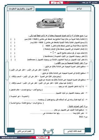 ‫هللا‬ ‫آمة‬‫المعلوما‬ ‫وتكنولوجيا‬ ‫الكمبيوتر‬‫ت‬
‫االبتدائى‬ ‫الثالث‬ ‫الصف‬‫الدراسى‬ ‫الفصل‬‫الثانى‬
19
‫س‬1:( ‫عالمة‬ ‫ضع‬✓( ‫وعالمة‬ ‫الصحيحة‬ ‫ة‬‫العبار‬ ‫أمام‬ ): ‫يأتى‬ ‫فيما‬ ‫الخطأ‬ ‫أمام‬ )
(1( ‫مفتاحى‬ ‫على‬ ‫الضغط‬ ‫بـعد‬ ‫المفاتيح‬ ‫لوحة‬ ‫خالل‬ ‫مـن‬ ‫العربية‬ ‫باللغة‬ ‫للكتابة‬ )Alt + Shift‫يمين‬ )) (
(2( ‫مفتاحى‬ ‫على‬ ‫بالضغط‬ ‫األجنبية‬ ‫باللغـة‬ ‫للكتابة‬ ‫الكمبيوتـر‬ ‫يسمح‬ )Alt + Shift‫يسار‬ )) (
(3( ‫العالى‬ ‫مفتاح‬ ‫نضغط‬ ‫كلمتين‬ ‫بين‬ ‫غة‬‫فار‬ ‫مسافة‬ ‫لترك‬ )Shift)) (
(4( ‫اإلدخال‬ ‫مفتاح‬ ‫نضغط‬ ‫الكمبيوتر‬ ‫إلى‬ ‫التعليمات‬ ‫إلدخال‬ )Enter)) (
(5‫األسهم‬ ‫مفاتيح‬ ‫نستخدم‬ ‫رقم‬ ‫أو‬ ‫حرف‬ ‫لحذف‬ )) (
(6)‫برمج‬ ‫تعتبر‬( ‫الملموسة‬ ‫اء‬‫ز‬‫األج‬ ‫من‬ ‫الكمبيوتر‬ ‫بات‬hardware)) (
(7)( ‫الكمبيوتر‬ ‫برمجيات‬ ‫من‬ ‫الشاشة‬ ‫و‬ ‫المفاتيح‬ ‫لوحة‬ ‫من‬ ‫الكمبيوتر‬ ‫اء‬‫ز‬‫أج‬ ‫تعتبر‬software)) (
‫س‬2:: ‫اس‬‫و‬‫األق‬ ‫بين‬ ‫من‬ ‫الصحيحة‬ ‫اإلجابة‬ ‫اختر‬
1-: ‫طريق‬ ‫عن‬ ‫ة‬‫بالفأر‬ ‫الشاشة‬ ‫على‬ ‫الموجودة‬ ‫ة‬‫الصور‬ ‫اختيار‬ ‫نستطيع‬
‫ة‬‫اإلشار‬ (–‫األيسر‬ ‫الزر‬ ‫على‬ ‫النقر‬–) ‫األيمن‬ ‫الزر‬ ‫على‬ ‫النقر‬
2-: ‫طريق‬ ‫عن‬ ‫ة‬‫بالفأر‬ ‫الشاشة‬ ‫على‬ ‫الموجودة‬ ‫ة‬‫الصور‬ ‫إلى‬ ‫ة‬‫اإلشار‬ ‫نستطيع‬
‫ة‬‫الصور‬ ‫على‬ ‫ة‬‫الفأر‬ ‫مؤشر‬ ‫وضع‬ (–‫األيمن‬ ‫الزر‬ ‫على‬ ‫النقر‬–‫اإللقاء‬‫و‬ ‫السحب‬)
3-: ‫طريق‬ ‫عن‬ ‫تحديدها‬ ‫بعد‬ ‫ة‬‫بالفأر‬ ‫الشاشة‬ ‫على‬ ‫الموجودة‬ ‫ة‬‫الصور‬ ‫نقل‬ ‫نستطيع‬
‫ة‬‫الفأر‬ ‫بمؤشر‬ ‫عليه‬ ‫ة‬‫اإلشار‬ (–‫األيمن‬ ‫الزر‬ ‫على‬ ‫النقر‬-‫األيسر‬ ‫الزر‬ ‫على‬ ‫النقر‬-) ‫اإللقاء‬‫و‬ ‫السحب‬
1-‫وجود‬ ‫من‬ ‫البد‬ ‫الكمبيوتر‬ ‫تشغيل‬ ‫أردت‬ ‫إذا‬.........................
‫ألعاب‬ ‫برنامج‬ (–‫برنامج‬‫للحساب‬–) ‫التشغيل‬ ‫نظام‬
2-‫الكمبيوتر‬ ‫اء‬‫ز‬‫أج‬ ‫من‬ ‫الكمبيوتر‬ ‫برمجيات‬ ‫تعتبر‬.........................
‫الملموسة‬ (–) ‫الملموسة‬ ‫غير‬
3-‫يستخدمه‬ ‫أن‬ ‫تفضل‬ ‫برنامج‬ ‫فأى‬ ‫أصدقائه‬ ‫أحد‬ ‫إلى‬ ‫رساله‬ ‫كتابة‬ ‫أخوك‬ ‫اد‬‫ر‬‫أ‬.........................
‫الرسام‬ ‫برنامج‬ (–‫الكتابة‬ ‫برنامج‬–‫ال‬ ‫برنامج‬) ‫حاسبة‬
‫س‬3:‫أكمل‬‫التالية‬ ‫ات‬‫ر‬‫العبا‬:
4-‫خالل‬ ‫من‬ ‫الكمبيوتر‬ ‫على‬ ‫األحرف‬ ‫كتابة‬ ‫تستطيع‬.........................
5-‫وحدة‬ ‫ة‬‫الفأر‬ ‫تعتبر‬.........................‫هي‬ ‫استخدامات‬ ‫عدة‬ ‫ولها‬.........................
‫س‬4‫نشاط‬ :
 