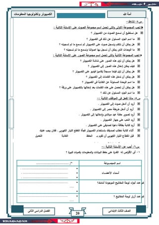 ‫هللا‬ ‫آمة‬‫المعلوما‬ ‫وتكنولوجيا‬ ‫الكمبيوتر‬‫ت‬
‫االبتدائى‬ ‫الثالث‬ ‫الصف‬‫الدراسى‬ ‫الفصل‬‫الثانى‬
20
‫؟‬ ‫الكمبيوتر‬ ‫فى‬ ‫ذلك‬ ‫عن‬ ‫المسئول‬ ‫ء‬‫الجز‬ ‫اسم‬ ‫ما‬
‫؟‬ ‫تسجيله‬ ‫تم‬ ‫ما‬ ‫نسمع‬ ‫ثم‬ ‫الكمبيوتر‬ ‫على‬ ‫صوت‬ ‫ونسجل‬ ‫نتكلم‬ ‫أن‬ ‫يمكن‬ ‫هل‬
‫؟‬ ‫تسجيله‬ ‫تم‬ ‫ما‬ ‫ونسمع‬ ‫اتنا‬‫و‬‫اص‬ ‫بها‬ ‫نسجل‬ ‫أن‬ ‫يمكن‬ ‫الذى‬ ‫الوحدات‬ ‫ما‬
‫تجب‬‫المجموعة‬‫الثانية‬‫ا‬‫و‬‫الصور‬ ‫مجموعة‬ ‫اسم‬ ‫تحمل‬ ‫لتى‬‫على‬‫االسئلة‬‫التالية‬:
‫؟‬ ‫الكمبيوتر‬ ‫شاشة‬ ‫على‬ ‫الصور‬ ‫هذه‬ ‫ى‬‫تر‬ ‫أن‬ ‫يمكن‬ ‫هل‬
‫؟‬ ‫الكمبيوتر‬ ‫إلى‬ ‫الصور‬ ‫هذه‬ ‫إدخال‬ ‫يمكن‬ ‫كيف‬
‫؟‬ ‫الكمبيوتر‬ ‫على‬ ‫فيديو‬ ‫ا‬‫ر‬‫بكامي‬ ً‫ال‬‫مسج‬ ‫ا‬ً‫فيلم‬ ‫ى‬‫تر‬ ‫أن‬ ‫يمكن‬ ‫هل‬
‫؟‬ ‫الكمبيوتر‬ ‫إلى‬ ‫الكلمات‬ ‫هذه‬ ‫ندخل‬ ‫أن‬ ‫يمكن‬ ‫هل‬
‫المس‬ ‫الوحدة‬ ‫اسم‬ ‫ما‬‫؟‬ ‫الكمبيوتر‬ ‫فى‬ ‫الكتابة‬ ‫عن‬ ‫ئولة‬
‫؟‬ ‫ورقة‬ ‫على‬ ‫بالكمبيوتر‬ ‫إدخالها‬ ‫بعد‬ ‫الكلمات‬ ‫هذه‬ ‫على‬ ‫تحصل‬ ‫أن‬ ‫يمكن‬ ‫هل‬
‫؟‬ ‫ذلك‬ ‫عن‬ ‫المسئول‬ ‫ء‬‫الجز‬ ‫اسم‬ ‫ما‬
‫س‬5:‫التالية‬ ‫اقف‬‫و‬‫الم‬ ‫فى‬ ‫تفعل‬ ‫ماذا‬:-
. ‫الكمبيوتر‬ ‫إلى‬ ‫صوت‬ ‫أدخل‬ ‫أن‬ ‫أريد‬
. ‫الكمبيوتر‬ ‫إلى‬ ‫مصر‬ ‫خريطة‬ ‫أدخل‬ ‫أن‬ ‫أريد‬
‫عيد‬ ‫حفلة‬ ‫تصوير‬ ‫أريد‬. ‫الكمبيوتر‬ ‫إلى‬ ‫إدخالها‬‫و‬ ‫ميالدى‬
. ‫الكمبيوتر‬ ‫جهاز‬ ‫على‬ ‫اللعب‬ ‫أريد‬
. ‫الكمبيوتر‬ ‫على‬ ‫لصديقى‬ ‫دعوة‬ ‫بطاقة‬ ‫كتابة‬ ‫أريد‬
‫عليك‬ ‫يجب‬ ‫فكان‬ . ‫الكهربى‬ ‫التيار‬ ‫انقطع‬ ‫فجأة‬ ‫الكمبيوتر‬ ‫باستخدام‬ ‫لصديقك‬ ‫خطاب‬ ‫كتابة‬ ‫أثناء‬
‫الحفظ‬ ‫بـ‬ ‫تقوم‬ ‫أن‬ ‫الكهربى‬ ‫التيار‬ ‫انقطاع‬ ‫قبل‬‫التعديل‬ ‫الكتابة‬
‫؟‬ ‫اص‬‫ر‬‫األق‬ ‫تلف‬ ‫إلى‬ ‫تؤدى‬ ‫التى‬ ‫األسباب‬ ‫ما‬
‫س‬6:‫التالية‬ ‫األسئلة‬ ‫عن‬ ‫أجب‬:-
1-‫؟‬ ‫ة‬‫كبير‬ ‫بكميات‬ ‫المعلومات‬‫و‬ ‫البيانات‬ ‫حفظ‬ ‫على‬ ‫ة‬‫القدر‬ ‫له‬ ‫اص‬‫ر‬‫األق‬ ‫أى‬
‫المجمـــــوعة‬ ‫اسم‬................................ /*
‫أسماء‬‫األعضــــاء‬
•.......................................................
•......................................................
•......................................................
‫أمامك؟‬ ‫الموجودة‬ ‫المفاتيح‬ ‫لوحة‬ ‫اء‬‫ز‬‫أج‬ ‫عدد‬ ‫كم‬•..........................................................
.....
•
‫؟‬ ‫المفاتيح‬ ‫لوحة‬ ‫ار‬‫ر‬‫أز‬ ‫عدد‬ ‫كم‬•..........................................................
.....
•
:-
‫التالية‬ ‫االسئلة‬ ‫على‬ ‫الصوت‬ ‫مجموعة‬ ‫اسم‬ ‫تحمل‬ ‫التى‬‫و‬ ‫االولى‬ ‫المجموعة‬ ‫تجب‬ :
‫؟‬ ‫الكمبيوتر‬ ‫من‬ ‫الصوت‬ ‫نسمع‬ ‫أن‬ ‫نستطيع‬ ‫هل‬
‫ﻨﺸﺎط‬ :4‫س‬ .
 