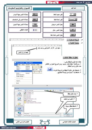 ‫هللا‬ ‫آمة‬‫المعلوما‬ ‫وتكنولوجيا‬ ‫الكمبيوتر‬‫ت‬
‫االبتدائى‬ ‫الثالث‬ ‫الصف‬‫الدراسى‬ ‫الفصل‬‫الثانى‬
4
‫الخط‬ ‫حجم‬ ‫تغير‬‫اليسار‬ ‫جهة‬ ‫النص‬ ‫محاذاة‬
‫الخط‬ ‫نمط‬ ‫تغير‬‫المنتصف‬ ‫فى‬ ‫النص‬ ‫محاذاة‬
‫عريض‬ ‫النص‬ ‫جعل‬‫اليمين‬ ‫جهة‬ ‫النص‬ ‫محاذاة‬
‫مائل‬ ‫النص‬ ‫جعل‬‫النقطى‬ ‫التعداد‬
‫جعل‬‫خط‬ ‫تحته‬ ‫النص‬
5-: ‫المسطرة‬ ‫شريط‬-
6-: ‫الكتابة‬ ‫صفحة‬-
:‫الملف‬ ‫حفظ‬ ‫خطوات‬-
: ‫وهى‬ ‫للحفظ‬ ‫طرق‬ ‫عدة‬ ‫هناك‬
1-‫قائمة‬ ‫من‬file‫اختار‬save‫الظاهر‬ ‫الحوارى‬ ‫المربع‬ ‫ومن‬
. ‫الحفظ‬ ‫واسم‬ ‫مكان‬ ‫حدد‬
2-‫من‬ ‫الحفظ‬ ‫عالمة‬ ‫على‬ ‫اضخط‬‫االدوات‬ ‫شريط‬
3-‫اضغط‬Ctrl + S. ‫المفاتيح‬ ‫لوحة‬ ‫من‬
1
2
 