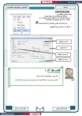 ‫هللا‬ ‫آمة‬‫المعلوما‬ ‫وتكنولوجيا‬ ‫الكمبيوتر‬‫ت‬
‫االبتدائى‬ ‫الثالث‬ ‫الصف‬‫الدراسى‬ ‫الفصل‬‫الثانى‬
5
:‫الملف‬ ‫طباعة‬ ‫خطوات‬-
: ‫وهى‬ ‫للحفظ‬ ‫طرق‬ ‫عدة‬ ‫هناك‬
1-‫ملف‬ ‫قائمة‬ ‫من‬File‫طباعة‬ ‫األمر‬ ‫اختر‬Print.
‫الط‬ ‫اسم‬ ( ‫حدد‬ ‫الطباعة‬ ‫نافذة‬ ‫ومن‬‫ابعة‬Printer Name-‫مدى‬
‫الطباعة‬-‫النسخ‬ ‫عدد‬Number of Copyies. )
2-‫القياسى‬ ‫األدوات‬ ‫شريط‬ ‫من‬‫طباعة‬ ‫األداة‬ ‫على‬ ‫أضغط‬Print
.
3-‫اضغط‬Ctrl + P. ‫المفاتيح‬ ‫لوحة‬ ‫من‬
1
2
: ‫األمرين‬ ‫بين‬ ‫فرق‬ ‫هناك‬
1-
‫فظ‬Save. ‫الملف‬ ‫بنفس‬ ‫التغيرات‬ ‫يحفظ‬ :
2-
‫باسم‬ ‫فظ‬Save As. ً‫ا‬‫مع‬ ‫كالهما‬ ‫أو‬ ‫جديد‬ ‫باسم‬ ‫أو‬ ‫جديد‬ ‫مكان‬ ‫فى‬ ‫التغيرات‬ ‫يحفظ‬ :
 