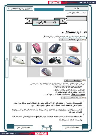 ‫هللا‬ ‫آمة‬‫المعلوما‬ ‫وتكنولوجيا‬ ‫الكمبيوتر‬‫ت‬
‫االبتدائى‬ ‫الثالث‬ ‫الصف‬‫الدراسى‬ ‫الفصل‬‫الثانى‬
7
‫ا‬ ‫حركة‬ ‫تغيرت‬ ‫كلما‬ ‫بالمؤس‬ ‫يدك‬ ‫تحركت‬ ‫كلما‬. ‫الشاشة‬ ‫على‬ ‫لمؤشر‬
: ‫للفـــــــــــــأرة‬ ‫مختلفة‬ ‫أشكال‬-
: ‫الفـــــــــــــأرة‬ ‫تعريف‬-
. ‫الفار‬ ‫تشبه‬ ‫ألنها‬ ‫االسم‬ ‫بهذا‬ ‫وسميت‬ ‫بالكمبيوتر‬ ‫اإلدخال‬ ‫وحدات‬ ‫من‬ ‫وحدة‬ ‫عن‬ ‫عبارة‬ ‫هى‬
: ‫للفأرة‬ ‫واإليسر‬ ‫اإليمن‬ ‫الزر‬ ‫بين‬ ‫الفرق‬-
‫والتنقل‬ ‫واإلشارة‬ ‫التحديد‬ ‫فى‬ ‫يستخدم‬ ‫اإليسر‬ ‫الزر‬.
. ‫المختصرة‬ ‫القوائم‬ ‫فتح‬ ‫فى‬ ‫يستخدم‬ ‫اإليمن‬ ‫الزر‬
: ‫هامة‬ ‫مالحظـــــــــــة‬. ‫اآلخر‬ ‫مع‬ ‫زر‬ ‫كل‬ ‫وظيفة‬ ‫أستبدال‬ ‫يمكنك‬
: ‫الفـــــــــــــأرة‬ ‫استخدامات‬-
1-‫ا‬
‫إلشــــــــــ‬‫ــارة‬Pointing:-‫بعض‬ ‫إجراء‬ ‫ذلك‬ ‫من‬ ‫والهدف‬ ‫الشاشة‬ ‫على‬ ‫عنصر‬ ‫الى‬ ‫اإلشارة‬ ‫فى‬ ‫الفأرة‬ ‫تستخدم‬
. ‫الخ‬ ... ‫والنقل‬ ‫والنسخ‬ ‫والفتح‬ ‫اإلختيار‬ ‫مثل‬ ‫اليه‬ ‫المشار‬ ‫العنصر‬ ‫هذا‬ ‫على‬ ‫التعديالت‬
2-‫ا‬
‫والتحديد‬ ‫إلختيـــــــــــار‬Selection:-‫ا‬ ‫بالزر‬ ‫عليه‬ ‫بالضغط‬ ‫وذلك‬ ‫عنصر‬ ‫اى‬ ‫اختيار‬ ‫يمكنك‬‫للفـــــــأرة‬ ‫إليسر‬‫وذلك‬
. ‫عليه‬ ‫معين‬ ‫امر‬ ‫لتنفيذ‬
3-‫ا‬
‫لنقل‬Move:-‫المرغوب‬ ‫المكان‬ ‫فى‬ ‫وضعه‬ ‫ثم‬ ‫السحب‬ ‫مع‬ ‫للفأرة‬ ‫اإليسر‬ ‫بالزر‬ ‫عليه‬ ‫بالضغط‬ ‫عنصر‬ ‫اى‬ ‫نقل‬ ‫يمكنك‬
‫عشر‬ ‫الحادى‬ ‫النشــــــــاط‬
‫وتعرف‬ ‫الحـــــــــــظ‬
‫واإلسقاط‬ ‫السحب‬ ‫العملية‬ ‫هذه‬ ‫وتسمى‬
 