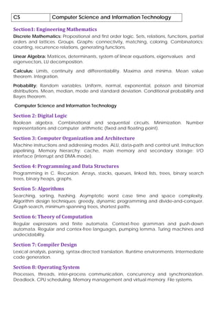 CS Computer Science and Information Technology
Section1: Engineering Mathematics
Discrete Mathematics: Propositional and first order logic. Sets, relations, functions, partial
orders and lattices. Groups. Graphs: connectivity, matching, coloring. Combinatorics:
counting, recurrence relations, generating functions.
Linear Algebra: Matrices, determinants, system of linear equations, eigenvalues and
eigenvectors, LU decomposition.
Calculus: Limits, continuity and differentiability. Maxima and minima. Mean value
theorem. Integration.
Probability: Random variables. Uniform, normal, exponential, poisson and binomial
distributions. Mean, median, mode and standard deviation. Conditional probability and
Bayes theorem.
Computer Science and Information Technology
Section 2: Digital Logic
Boolean algebra. Combinational and sequential circuits. Minimization. Number
representations and computer arithmetic (fixed and floating point).
Section 3: Computer Organization and Architecture
Machine instructions and addressing modes. ALU, data‐path and control unit. Instruction
pipelining. Memory hierarchy: cache, main memory and secondary storage; I/O
interface (interrupt and DMA mode).
Section 4: Programming and Data Structures
Programming in C. Recursion. Arrays, stacks, queues, linked lists, trees, binary search
trees, binary heaps, graphs.
Section 5: Algorithms
Searching, sorting, hashing. Asymptotic worst case time and space complexity.
Algorithm design techniques: greedy, dynamic programming and divide‐and‐conquer.
Graph search, minimum spanning trees, shortest paths.
Section 6: Theory of Computation
Regular expressions and finite automata. Context-free grammars and push-down
automata. Regular and contex-free languages, pumping lemma. Turing machines and
undecidability.
Section 7: Compiler Design
Lexical analysis, parsing, syntax-directed translation. Runtime environments. Intermediate
code generation.
Section 8: Operating System
Processes, threads, inter‐process communication, concurrency and synchronization.
Deadlock. CPU scheduling. Memory management and virtual memory. File systems.
 