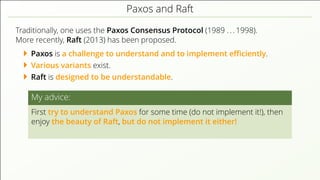 Paxos and Raft
Traditionally, one uses the Paxos Consensus Protocol (1989 . . . 1998).
More recently, Raft (2013) has been proposed.
Paxos is a challenge to understand and to implement eﬃciently.
Various variants exist.
Raft is designed to be understandable.
My advice:
First try to understand Paxos for some time (do not implement it!), then
enjoy the beauty of Raft, but do not implement it either!
 