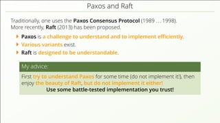 Paxos and Raft
Traditionally, one uses the Paxos Consensus Protocol (1989 . . . 1998).
More recently, Raft (2013) has been proposed.
Paxos is a challenge to understand and to implement eﬃciently.
Various variants exist.
Raft is designed to be understandable.
My advice:
First try to understand Paxos for some time (do not implement it!), then
enjoy the beauty of Raft, but do not implement it either!
Use some battle-tested implementation you trust!
 