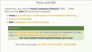 Paxos and Raft
Traditionally, one uses the Paxos Consensus Protocol (1989 . . . 1998).
More recently, Raft (2013) has been proposed.
Paxos is a challenge to understand and to implement eﬃciently.
Various variants exist.
Raft is designed to be understandable.
My advice:
First try to understand Paxos for some time (do not implement it!), then
enjoy the beauty of Raft, but do not implement it either!
Use some battle-tested implementation you trust!
But most importantly: DO NOT TRY TO INVENT YOUR OWN!
 